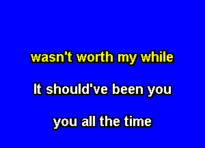 wasn't worth my while

It should've been you

you all the time