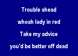 Trouble ahead

whoah lady in red

Take my advice

you'd be better off dead