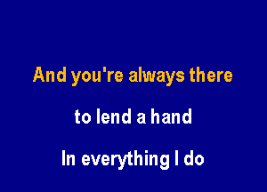 And you're always there

to lend a hand

In everything I do