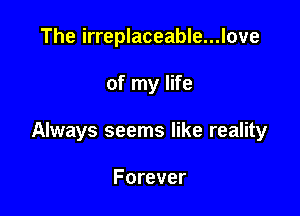 The irreplaceable...love

of my life

Always seems like reality

Forever