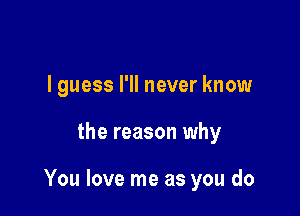 I guess I'll never know

the reason why

You love me as you do