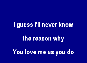 I guess I'll never know

the reason why

You love me as you do