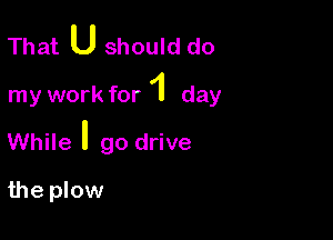 That U should do

my work for 1 day

While ' go drive

the plow