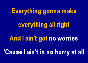 Everything gonna make
everything all right
And I ain't got no worries

'Cause I ain't in no hurry at all