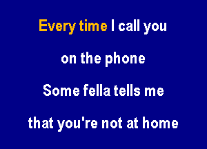 Every time I call you

on the phone
Some fella tells me

that you're not at home