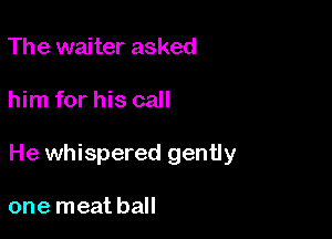 The waiter asked

him for his call

He whispered gently

one meat ball