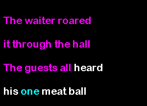 The waiter roared

it through the hall

The guests all heard

his one meat ball