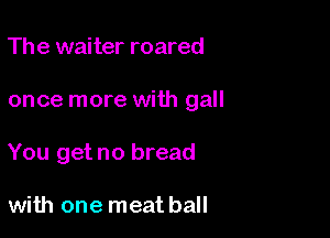 The waiter roared

once more with gall

You get no bread

with one meat ball