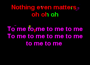 Nothing even matters-s'
oh oh oh

TQ-me Emma to me to me
To me to me to me to me
to me to me