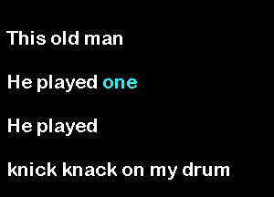 This old man
He played one

He played

knick knack on my drum