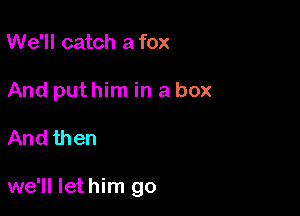 We'll catch a fox
And put him in a box

And then

we'll Iethim go