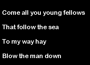 Come all you young fellows

That follow the sea
To my way hay

Blow the man down