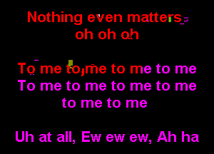 Nothing even matters-s'
oh oh oh

TQ-me Emma to me to me
To me to me to me to me
to me to me

Uh at all, Ew ew ew, Ah ha