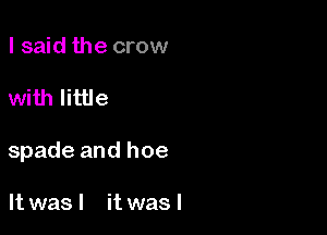 I said the crow

with little

spade and hoe

It was I it was I