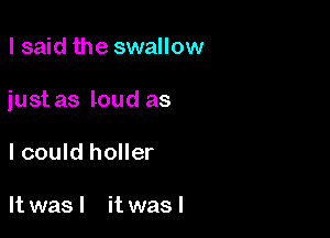 lsaid the swallow

just as loud as

I could holler

It was I it was I