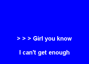 t' '5 r Girl you know

I can't get enough