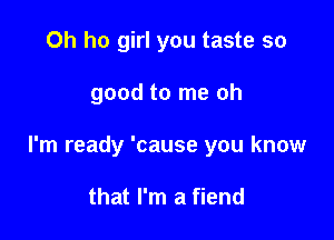 Oh ho girl you taste so

good to me oh

I'm ready 'cause you know

that I'm a fiend