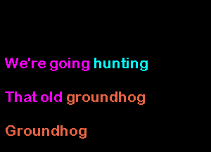 We're going hunting

That old groundhog

Groundhog