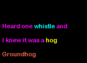 Heard one whistle and

I knew it was a hog

Groundhog