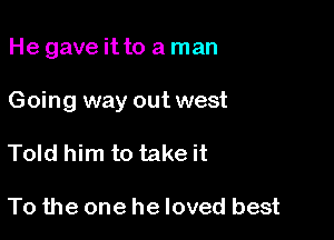 He gave itto a man

Going way out west

Told him to take it

To the one he loved best