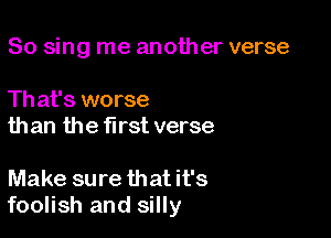 So sing me another verse

Th at's worse
than the first verse

Make sure thatit's
foolish and silly