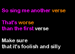 So sing me another verse

Th at's worse
than the first verse

Make sure
thatit's foolish and silly