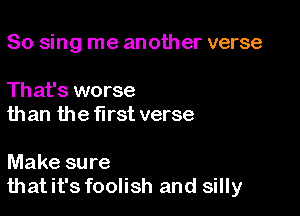 So sing me another verse

Th at's worse
than the first verse

Make sure
thatit's foolish and silly