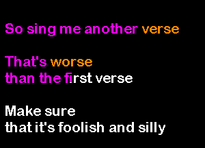 So sing me another verse

Th at's worse
than the first verse

Make sure
thatit's foolish and silly