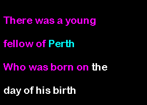 There was a young
fellow of Perth

Who was born on the

day of his birth
