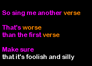 So sing me another verse

Th at's worse
than the first verse

Make sure
thatit's foolish and silly