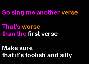 So sing me another verse

Th at's worse
than the first verse

Make sure
thatit's foolish and silly