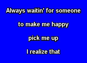 Always waitin' for someone

to make me happy

pick me up

I realize that