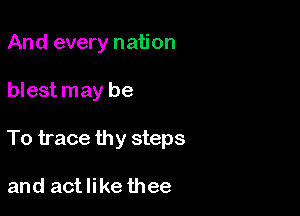 And every nation

blest may be

To trace thy steps

and actlike thee