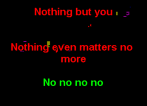 Nothing but you .

Noihingf axien matters no

more

No no no no