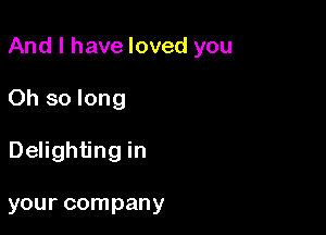 And I have loved you

Oh so long
Delighting in

your company