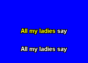 All my ladies say

All my ladies say