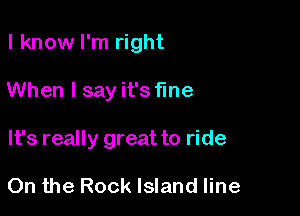 I know I'm right

When I say it's fine
It's really great to ride

On the Rock Island line