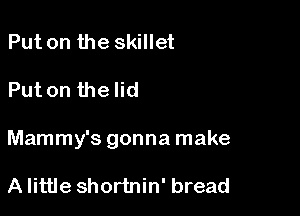 Put on the skillet

Put on the lid

Mammy's gonna make

A little shortnin' bread