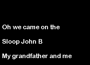 Oh we came on the

Sloop John B

My grandfather and me