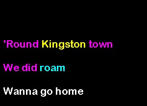 'Round Kingston town

We did roam

Wanna go home