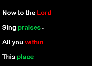 Now to the Lord
Sing praises A

All you within

This place