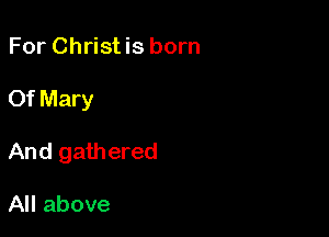 For Christis born

Of Mary

And gathered

All above