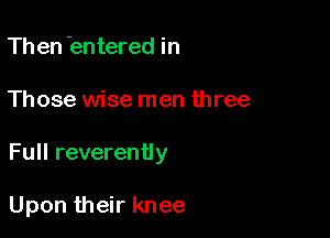 Th en 'entered in

Those wise men three

Full reverently

Upon their knee