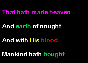Th at hath made heaven
And earth of nought

And with His blood

Mankind hath bought