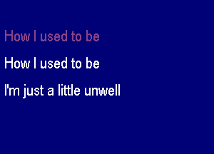 How I used to be

I'm just a little unwell