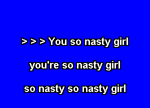 7-. You so nasty girl

you're so nasty girl

so nasty so nasty girl