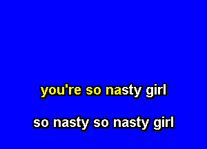 you're so nasty girl

so nasty so nasty girl
