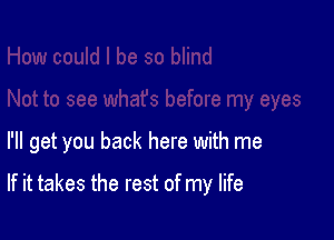 I'll get you back here with me

If it takes the rest of my life