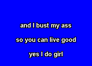 and I bust my ass

so you can live good

yes I do girl