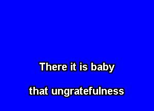 There it is baby

that ungratefulness